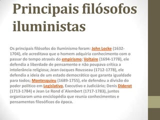 Principais filósofos
iluministas
Os principais filósofos do Iluminismo foram: John Locke (1632-
1704), ele acreditava que o homem adquiria conhecimento com o
passar do tempo através do empirismo; Voltaire (1694-1778), ele
defendia a liberdade de pensamento e não poupava crítica a
intolerância religiosa; Jean-Jacques Rousseau (1712-1778), ele
defendia a ideia de um estado democrático que garanta igualdade
para todos; Montesquieu (1689-1755), ele defendeu a divisão do
poder político em Legislativo, Executivo e Judiciário; Denis Diderot
(1713-1784) e Jean Le Rond d´Alembert (1717-1783), juntos
organizaram uma enciclopédia que reunia conhecimentos e
pensamentos filosóficos da época.
 