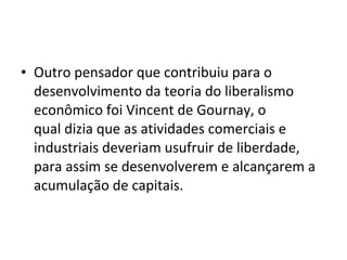• Outro pensador que contribuiu para o
desenvolvimento da teoria do liberalismo
econômico foi Vincent de Gournay, o
qual dizia que as atividades comerciais e
industriais deveriam usufruir de liberdade,
para assim se desenvolverem e alcançarem a
acumulação de capitais.
 