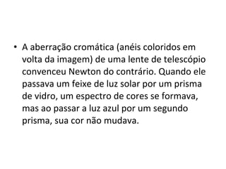 • A aberração cromática (anéis coloridos em
volta da imagem) de uma lente de telescópio
convenceu Newton do contrário. Quando ele
passava um feixe de luz solar por um prisma
de vidro, um espectro de cores se formava,
mas ao passar a luz azul por um segundo
prisma, sua cor não mudava.
 
