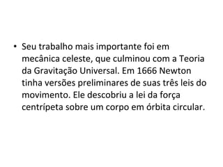 • Seu trabalho mais importante foi em
mecânica celeste, que culminou com a Teoria
da Gravitação Universal. Em 1666 Newton
tinha versões preliminares de suas três leis do
movimento. Ele descobriu a lei da força
centrípeta sobre um corpo em órbita circular.
 