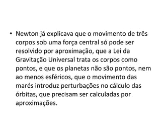 • Newton já explicava que o movimento de três
corpos sob uma força central só pode ser
resolvido por aproximação, que a Lei da
Gravitação Universal trata os corpos como
pontos, e que os planetas não são pontos, nem
ao menos esféricos, que o movimento das
marés introduz perturbações no cálculo das
órbitas, que precisam ser calculadas por
aproximações.
 