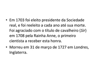 • Em 1703 foi eleito presidente da Sociedade
real, e foi reeleito a cada ano até sua morte.
Foi agraciado com o título de cavalheiro (Sir)
em 1708 pela Rainha Anne, o primeiro
cientista a receber esta honra.
• Morreu em 31 de março de 1727 em Londres,
Inglaterra.
 