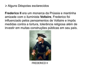 Alguns Déspotas esclarecidos
Frederico II era um monarca da Prússia e mantinha
amizade com o iluminista Voltaire, Frederico foi
influenciado pelos pensamentos de Voltaire e impôs
medidas contra a tortura, tolerância religiosa além de
investir em muitas construções públicas em seu país.
FREDERICO II
 