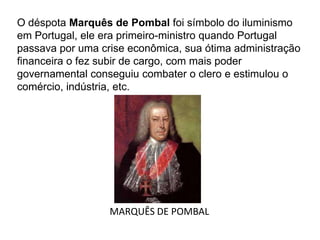 O déspota Marquês de Pombal foi símbolo do iluminismo
em Portugal, ele era primeiro-ministro quando Portugal
passava por uma crise econômica, sua ótima administração
financeira o fez subir de cargo, com mais poder
governamental conseguiu combater o clero e estimulou o
comércio, indústria, etc.
MARQUÊS DE POMBAL
 