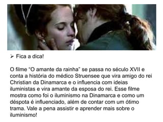  Fica a dica!
O filme “O amante da rainha” se passa no século XVII e
conta a história do médico Struensee que vira amigo do rei
Christian da Dinamarca e o influencia com ideias
iluministas e vira amante da esposa do rei. Esse filme
mostra como foi o iluminismo na Dinamarca e como um
déspota é influenciado, além de contar com um ótimo
trama. Vale a pena assistir e aprender mais sobre o
iluminismo!
 
