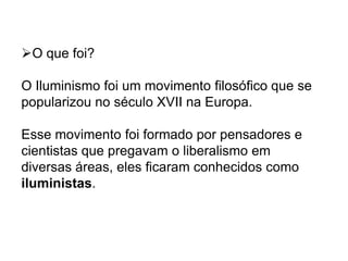 O que foi?
O Iluminismo foi um movimento filosófico que se
popularizou no século XVII na Europa.
Esse movimento foi formado por pensadores e
cientistas que pregavam o liberalismo em
diversas áreas, eles ficaram conhecidos como
iluministas.
 