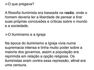 O que pregava?
A filosofia iluminista era baseada na razão, onde o
homem deveria ter a liberdade de pensar e tirar
suas próprias conclusões e críticas sobre o mundo
e a sociedade.
O Iluminismo e a Igreja
Na época do iluminismo a Igreja vivia numa
supremacia intensa e tinha muito poder sobre a
maioria dos governos, assim a população era
reprimida em relação a opção religiosa. Os
iluministas eram contra essa repressão, afinal era
uma censura.
 