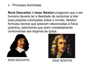  Principais iluministas
René Descartes e Isaac Newton pregavam que o ser
humano deveria ter a liberdade de raciocinar e tirar
suas próprias conclusões sobre o mundo, Newton
formulou teorias que estavam relacionadas à física
quântica, astronomia que eram completamente
controversas aos dogmas da Igreja.
RENÉ DESCARTES ISAAC NEWTON
 