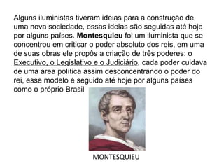 Alguns iluministas tiveram ideias para a construção de
uma nova sociedade, essas ideias são seguidas até hoje
por alguns países. Montesquieu foi um iluminista que se
concentrou em criticar o poder absoluto dos reis, em uma
de suas obras ele propôs a criação de três poderes: o
Executivo, o Legislativo e o Judiciário, cada poder cuidava
de uma área política assim desconcentrando o poder do
rei, esse modelo é seguido até hoje por alguns países
como o próprio Brasil
MONTESQUIEU
 