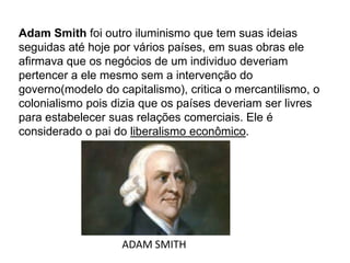 Adam Smith foi outro iluminismo que tem suas ideias
seguidas até hoje por vários países, em suas obras ele
afirmava que os negócios de um individuo deveriam
pertencer a ele mesmo sem a intervenção do
governo(modelo do capitalismo), critica o mercantilismo, o
colonialismo pois dizia que os países deveriam ser livres
para estabelecer suas relações comerciais. Ele é
considerado o pai do liberalismo econômico.
ADAM SMITH
 
