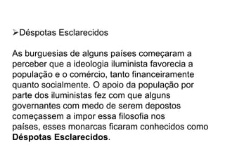 Déspotas Esclarecidos
As burguesias de alguns países começaram a
perceber que a ideologia iluminista favorecia a
população e o comércio, tanto financeiramente
quanto socialmente. O apoio da população por
parte dos iluministas fez com que alguns
governantes com medo de serem depostos
começassem a impor essa filosofia nos
países, esses monarcas ficaram conhecidos como
Déspotas Esclarecidos.
 