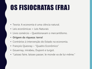 OS FISIOCRATAS (FRA)
• Teoria: A economia é uma ciência natural.
• Leis econômicas = Leis Naturais
• Livre comércio – Questionavam o mercantilismo.
• Origem da riqueza: terra!
• Contrários à intervenção do Estado na economia.
• François Quesnay – “Quadro Econômico”
• Gouernay, mirabeu, Dupont e turgot.
• “Laissez faire, laissex passer, le monde va de lui-même.”
 