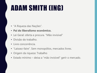 ADAM SMITH (ING)
• “A Riqueza das Nações”.
• Pai do liberalismo econômico.
• Lei Geral: oferta e procura. “Mão invisível”
• Divisão do trabalho.
• Livre concorrência.
• “Laissez-faire”. Sem monopólios, mercados livres.
• Origem da riqueza: Trabalho
• Estado mínimo – deixa a “mão invisível” gerir o mercado.
 