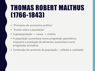 THOMAS ROBERT MALTHUS
(1766-1843)
• “Princípios de economica política”
• “Ensaio sobre a população”
• Superpopulação -> causa -> miséria
• A população aumentava numa progressão geométrica
enquanto a produção de alimentos aumentava numa
progressão aritmética.
• Contenção do aumento da população – celibato e castidade.
 