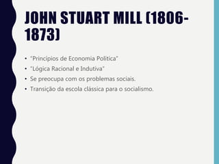 JOHN STUART MILL (1806-
1873)
• “Princípios de Economia Política”
• “Lógica Racional e Indutiva”
• Se preocupa com os problemas sociais.
• Transição da escola clássica para o socialismo.
 