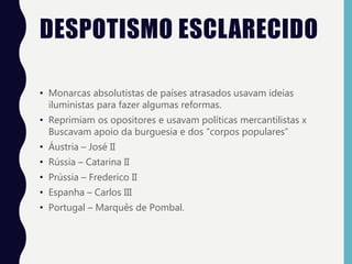 DESPOTISMO ESCLARECIDO
• Monarcas absolutistas de países atrasados usavam ideias
iluministas para fazer algumas reformas.
• Reprimiam os opositores e usavam políticas mercantilistas x
Buscavam apoio da burguesia e dos “corpos populares”
• Áustria – José II
• Rússia – Catarina II
• Prússia – Frederico II
• Espanha – Carlos III
• Portugal – Marquês de Pombal.
 
