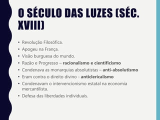 O SÉCULO DAS LUZES (SÉC.
XVIII)
• Revolução Filosófica.
• Apogeu na França.
• Visão burguesa do mundo.
• Razão e Progresso – racionalismo e cientificismo
• Condenava as monarquias absolutistas – anti-absolutismo
• Eram contra o direito divino - anticlericalismo
• Condenavam o intervencionismo estatal na economia
mercantilista.
• Defesa das liberdades individuais.
 