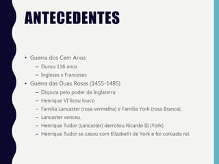 ANTECEDENTES
• Guerra dos Cem Anos
– Durou 116 anos
– Ingleses x Franceses
• Guerra das Duas Rosas (1455-1485)
– Disputa pelo poder da Inglaterra
– Henrique VI ficou louco
– Família Lancaster (rosa vermelha) e Família York (rosa Branca).
– Lancaster venceu.
– Henrique Tudor (Lancaster) derrotou Ricardo III (York).
– Henrique Tudor se casou com Elizabeth de York e foi coroado rei.
 