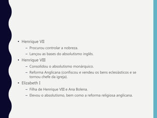 • Henrique VII
– Procurou controlar a nobreza.
– Lançou as bases do absolutismo inglês.
• Henrique VIII
– Consolidou o absolutismo monárquico.
– Reforma Anglicana (confiscou e vendeu os bens eclesiásticos e se
tornou chefe da igreja).
• Elizabeth I
– Filha de Henrique VIII e Ana Bolena.
– Elevou o absolutismo, bem como a reforma religiosa anglicana.
 
