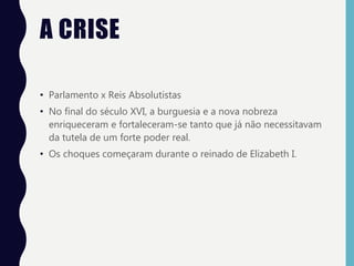 A CRISE
• Parlamento x Reis Absolutistas
• No final do século XVI, a burguesia e a nova nobreza
enriqueceram e fortaleceram-se tanto que já não necessitavam
da tutela de um forte poder real.
• Os choques começaram durante o reinado de Elizabeth I.
 