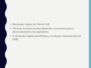 • Revolução inglesa do Século XVII
• Eliminou entraves feudais liberando a economia para o
desenvolvimento do capitalismo.
• A revolução inglesa possibilitou a revolução industrial (século
XVIII)
 