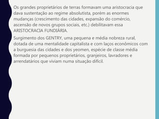 • Os grandes proprietários de terras formavam uma aristocracia que
dava sustentação ao regime absolutista, porém as enormes
mudanças (crescimento das cidades, expansão do comércio,
ascensão de novos grupos sociais, etc.) debilitavam essa
ARISTOCRACIA FUNDIÁRIA.
• Surgimento dos GENTRY, uma pequena e média nobreza rural,
dotada de uma mentalidade capitalista e com laços econômicos com
a burguesia das cidades e dos yeomen, espécie de classe média
formada por pequenos proprietários, granjeiros, lavradores e
arrendatários que viviam numa situação difícil.
 