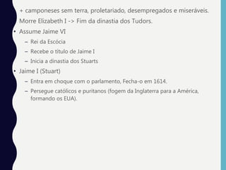 • + camponeses sem terra, proletariado, desempregados e miseráveis.
• Morre Elizabeth I -> Fim da dinastia dos Tudors.
• Assume Jaime VI
– Rei da Escócia
– Recebe o título de Jaime I
– Inicia a dinastia dos Stuarts
• Jaime I (Stuart)
– Entra em choque com o parlamento, Fecha-o em 1614.
– Persegue católicos e puritanos (fogem da Inglaterra para a América,
formando os EUA).
 