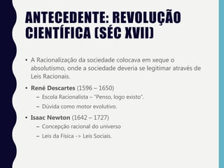 ANTECEDENTE: REVOLUÇÃO
CIENTÍFICA (SÉC XVII)
• A Racionalização da sociedade colocava em xeque o
absolutismo, onde a sociedade deveria se legitimar através de
Leis Racionais.
• René Descartes (1596 – 1650)
– Escola Racionalista – “Penso, logo existo”.
– Dúvida como motor evolutivo.
• Isaac Newton (1642 – 1727)
– Concepção racional do universo
– Leis da Física -> Leis Sociais.
 