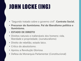 JOHN LOCKE (ING)
• “Segundo tratado sobre o governo civil”. Contrato Social.
• Precursor do iluminismo. Pai do liberalismo político e
iluminismo.
• ESTADO DE DIREITO
• Direitos naturais e inalienáveis dos homens: vida,
liberdade e propriedade. (Jusnaturalismo)
• Direito de rebelião, estado laico.
• Crítico do absolutismo.
• Apoiou a Revolução Gloriosa.
• Defesa da Monarquia Parlamentar (Constitucional)
 