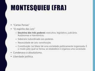 MONTESQUIEU (FRA)
• “Cartas Persas”
• “O espírito das Leis”
– Doutrina dos três poderes: executivo, legislativo, judiciário.
Autônomos e Harmônicos.
– Soberano subordinado aos poderes.
– Necessidade de Leis: constituição.
– Constituição: Lei Maior de uma sociedade politicamente organizada. É
o modo pelo qual se forma, se estabelece e organiza uma sociedade.
• Condenava o absolutismo.
• Liberdade política.
 