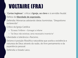 VOLTAIRE (FRA)
• “Cartas inglesas”: crítica à Igreja, ao clero e à servidão feudal.
• Defesa da liberdade de expressão.
• Defendia: Monarcas adotando ideias iluministas. “Despotismo
esclarecido”
• Crítico da Igreja Católica
– “Écrasez l’infâme = Esmagai a infame
– “Se Deus não existisse, seria necessário inventá-lo”
• Liberdade e tolerância x Racismo.
• Deísmo é posição filosófica naturalista que aceita a existência e
natureza de Deus através da razão, do livre pensamento e da
experiência pessoal.
• Defendia o Estado Laico.
 