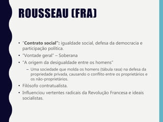 ROUSSEAU (FRA)
• “Contrato social”: igualdade social, defesa da democracia e
participação política.
• “Vontade geral” – Soberana
• “A origem da desigualdade entre os homens”
– Uma sociedade que molda os homens (tábula rasa) na defesa da
propriedade privada, causando o conflito entre os proprietários e
os não-proprietários.
• Filósofo contratualista.
• Influenciou vertentes radicais da Revolução Francesa e ideais
socialistas.
 
