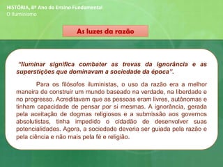 As luzes da razão
HISTÓRIA, 8º Ano do Ensino Fundamental
O Iluminismo
“Iluminar significa combater as trevas da ignorância e as
superstições que dominavam a sociedade da época”.
Para os filósofos iluministas, o uso da razão era a melhor
maneira de construir um mundo baseado na verdade, na liberdade e
no progresso. Acreditavam que as pessoas eram livres, autônomas e
tinham capacidade de pensar por si mesmas. A ignorância, gerada
pela aceitação de dogmas religiosos e a submissão aos governos
absolutistas, tinha impedido o cidadão de desenvolver suas
potencialidades. Agora, a sociedade deveria ser guiada pela razão e
pela ciência e não mais pela fé e religião.
 