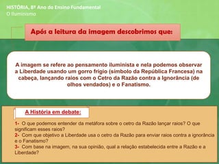 1- O que podemos entender da metáfora sobre o cetro da Razão lançar raios? O que
significam esses raios?
2- Com que objetivo a Liberdade usa o cetro da Razão para enviar raios contra a ignorância
e o Fanatismo?
3- Com base na imagem, na sua opinião, qual a relação estabelecida entre a Razão e a
Liberdade?
A imagem se refere ao pensamento iluminista e nela podemos observar
a Liberdade usando um gorro frígio (símbolo da República Francesa) na
cabeça, lançando raios com o Cetro da Razão contra a Ignorância (de
olhos vendados) e o Fanatismo.
Após a leitura da imagem descobrimos que:
A História em debate:
HISTÓRIA, 8º Ano do Ensino Fundamental
O Iluminismo
 