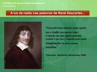“Nunca devemos admitir senão aquilo
que a razão nos mostra como
evidente; em caso algum podemos
aceitar o que nos é imposto pela nossa
imaginação ou pelos nossos
sentidos.”
(Descartes, Meditações Metafísicas, 1640)
A luz da razão nas palavras de René Descartes...
HISTÓRIA, 8º Ano do Ensino Fundamental
O Iluminismo
Imagem:FransHalsl/PublicDomain
 