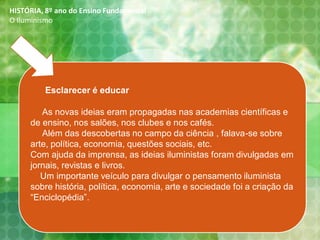 Esclarecer é educar
As novas ideias eram propagadas nas academias científicas e
de ensino, nos salões, nos clubes e nos cafés.
Além das descobertas no campo da ciência , falava-se sobre
arte, política, economia, questões sociais, etc.
Com ajuda da imprensa, as ideias iluministas foram divulgadas em
jornais, revistas e livros.
Um importante veículo para divulgar o pensamento iluminista
sobre história, política, economia, arte e sociedade foi a criação da
“Enciclopédia”.
HISTÓRIA, 8º ano do Ensino Fundamental
O Iluminismo
 