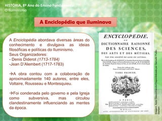 A Enciclopédia que iluminava
A Enciclopédia abordava diversas áreas do
conhecimento e divulgava as ideias
filosóficas e políticas do Iluminismo.
Seus Organizadores:
- Denis Diderot (1713-1784)
-Jean D’Alembert (1717-1783)
→A obra contou com a colaboração de
aproximadamente 140 autores, entre eles,
Voltaire, Rousseau e Montesquieu.
→Foi condenada pelo governo e pela Igreja
como subversiva, mas circulou
clandestinamente influenciando as mentes
da época.
HISTÓRIA, 8º Ano do Ensino Fundamental
O Iluminismo
Imagem:AutorDesconhecido/DisponibilizadaporSamulili/Public
Domain
 
