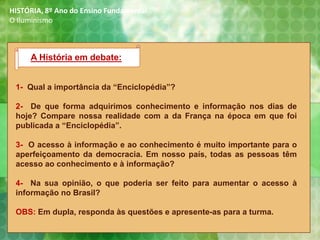 1- Qual a importância da “Enciclopédia”?
2- De que forma adquirimos conhecimento e informação nos dias de
hoje? Compare nossa realidade com a da França na época em que foi
publicada a “Enciclopédia”.
3- O acesso à informação e ao conhecimento é muito importante para o
aperfeiçoamento da democracia. Em nosso país, todas as pessoas têm
acesso ao conhecimento e à informação?
4- Na sua opinião, o que poderia ser feito para aumentar o acesso à
informação no Brasil?
OBS: Em dupla, responda às questões e apresente-as para a turma.
A História em debate:
HISTÓRIA, 8º Ano do Ensino Fundamental
O Iluminismo
 