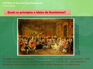 HISTÓRIA, 8º Ano do Ensino Fundamental
O Iluminismo
“O salão de madame Geoffrin”, pintura de Anicet Charles Gabriel Lemonnier, 1755.
→ A tela retrata diversos pensadores iluminista em uma reunião, Eles debatiam e
divulgavam suas ideias em clubes, cafés, salões literários e da aristocracia.
Quais os princípios e ideias do Iluminismo?
Imagem:LeituradatragédiadeVoltaireL'Orphelindela
Chine,nosalãodeMadameGeoffrinem1755/Anicet
CharlesGabrielLemonnier,1812/Afrobighair/Public
Domain
 