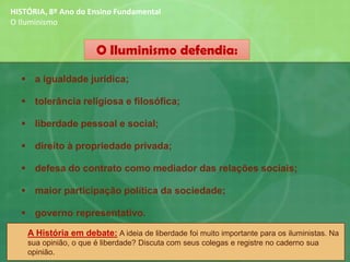 O Iluminismo defendia:
▪ a igualdade jurídica;
▪ tolerância religiosa e filosófica;
▪ liberdade pessoal e social;
▪ direito à propriedade privada;
▪ defesa do contrato como mediador das relações sociais;
▪ maior participação política da sociedade;
▪ governo representativo.
HISTÓRIA, 8º Ano do Ensino Fundamental
O Iluminismo
A História em debate: A ideia de liberdade foi muito importante para os iluministas. Na
sua opinião, o que é liberdade? Discuta com seus colegas e registre no caderno sua
opinião.
 