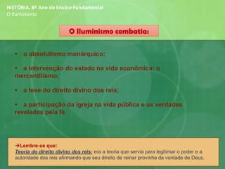 O Iluminismo combatia:
▪ o absolutismo monárquico;
▪ a intervenção do estado na vida econômica: o
mercantilismo;
▪ a tese do direito divino dos reis;
▪ a participação da igreja na vida pública e as verdades
reveladas pela fé.
HISTÓRIA, 8º Ano do Ensino Fundamental
O Iluminismo
→Lembre-se que:
Teoria do direito divino dos reis: era a teoria que servia para legitimar o poder e a
autoridade dos reis afirmando que seu direito de reinar provinha da vontade de Deus.
 