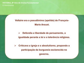 Voltaire era o pseudônimo (apelido) de François-
Marie Arouet.
➢ Defendia a liberdade de pensamento, a
igualdade perante a lei e a tolerância religiosa.
➢ Criticava a igreja e o absolutismo, propondo a
participação da burguesia esclarecida no
governo.
HISTÓRIA, 8º Ano do Ensino Fundamental
O Iluminismo
 