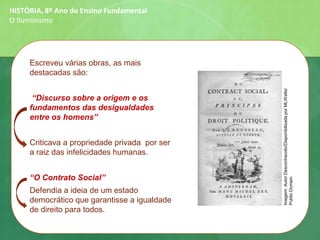 Escreveu várias obras, as mais
destacadas são:
“Discurso sobre a origem e os
fundamentos das desigualdades
entre os homens”
Criticava a propriedade privada por ser
a raiz das infelicidades humanas.
“O Contrato Social”
Defendia a ideia de um estado
democrático que garantisse a igualdade
de direito para todos.
HISTÓRIA, 8º Ano do Ensino Fundamental
O Iluminismo
Imagem:AutorDesconhecido/DisponibilizadaporMLWatts/
PublicDomain
 