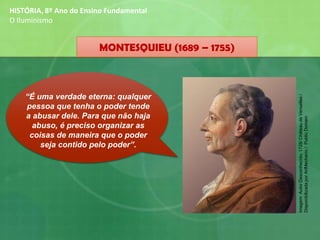 HISTÓRIA, 8º Ano do Ensino Fundamental
O Iluminismo
“É uma verdade eterna: qualquer
pessoa que tenha o poder tende
a abusar dele. Para que não haja
abuso, é preciso organizar as
coisas de maneira que o poder
seja contido pelo poder”.
MONTESQUIEU (1689 – 1755)
Imagem:AutorDesconhecido,1728/ChâteaudeVersailles/
DisponibilizadaporArtMechanic/PublicDomain
 
