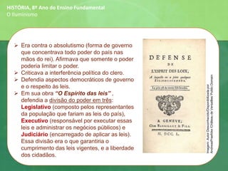 ➢ Era contra o absolutismo (forma de governo
que concentrava todo poder do país nas
mãos do rei). Afirmava que somente o poder
poderia limitar o poder.
➢ Criticava a interferência política do clero.
➢ Defendia aspectos democráticos de governo
e o respeito às leis.
➢ Em sua obra “O Espírito das leis” ,
defendia a divisão do poder em três:
Legislativo (composto pelos representantes
da população que fariam as leis do país),
Executivo (responsável por executar essas
leis e administrar os negócios públicos) e
Judiciário (encarregado de aplicar as leis).
Essa divisão era o que garantiria o
cumprimento das leis vigentes, e a liberdade
dos cidadãos.
HISTÓRIA, 8º Ano do Ensino Fundamental
O Iluminismo
Imagem:AutorDesconhecido/Disponibilizadapor
AndreasPraefcke/ChâteaudeVersailles/PublicDomain
 
