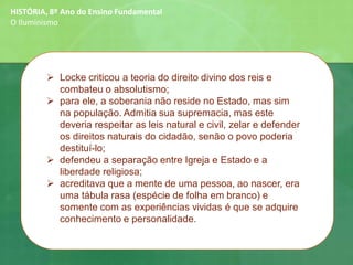 HISTÓRIA, 8º Ano do Ensino Fundamental
O Iluminismo
➢ Locke criticou a teoria do direito divino dos reis e
combateu o absolutismo;
➢ para ele, a soberania não reside no Estado, mas sim
na população. Admitia sua supremacia, mas este
deveria respeitar as leis natural e civil, zelar e defender
os direitos naturais do cidadão, senão o povo poderia
destituí-lo;
➢ defendeu a separação entre Igreja e Estado e a
liberdade religiosa;
➢ acreditava que a mente de uma pessoa, ao nascer, era
uma tábula rasa (espécie de folha em branco) e
somente com as experiências vividas é que se adquire
conhecimento e personalidade.
 