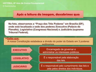 Após a leitura da imagem, descobrimos que:
Na foto, observamos a “Praça dos Três Poderes” em Brasília (DF),
onde está localizada a sede dos poderes Executivo (Palácio do
Planalto), Legislativo (Congresso Nacional) e Judiciário (supremo
Tribunal Federal).
→Saiba que:
A nossa Constituição estabelece a divisão do poder do Estado em 3 poderes
autônomos.
JUDICIÁRIO
EXECUTIVO
LEGISLATIVO É o responsável pela elaboração
das leis.
Encarregado de governar e
administrar os interesses públicos.
É o responsável pelo cumprimento das leis e
zela pelos direitos dos indivíduos.
HISTÓRIA, 8º Ano do Ensino Fundamental
O Iluminismo
 