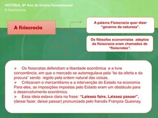 A fisiocracia
A palavra Fisiocracia quer dizer
“governo da natureza”.
Os filósofos economistas adeptos
da fisiocracia eram chamados de
“fisiocratas”.
➢ Os fisiocratas defendiam a liberdade econômica e a livre
concorrência, em que o mercado se autorregulava pela “lei da oferta e da
procura” sendo regido pela ordem natural das coisas.
➢ Criticavam o mercantilismo e a intervenção do Estado na economia.
Para eles, as imposições impostas pelo Estado eram um obstáculo para
o desenvolvimento econômico.
➢ Essa ideia estava clara na frase: “Laissez faire, Laissez passer”,
(deixai fazer, deixai passar) pronunciada pelo francês François Quesnay.
HISTÓRIA, 8º Ano do Ensino Fundamental
O Iluminismo
 