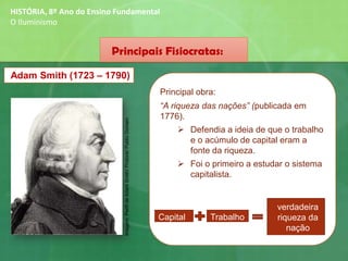 Principais Fisiocratas:
Adam Smith (1723 – 1790)
Principal obra:
“A riqueza das nações” (publicada em
1776).
➢ Defendia a ideia de que o trabalho
e o acúmulo de capital eram a
fonte da riqueza.
➢ Foi o primeiro a estudar o sistema
capitalista.
Capital Trabalho
verdadeira
riqueza da
nação
HISTÓRIA, 8º Ano do Ensino Fundamental
O Iluminismo
Imagem:PerfildeAdamSmith/Protonk/PublicDomain
 
