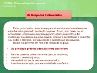 HISTÓRIA, 8º Ano do Ensino Fundamental
O Iluminismo
Os Déspotas Esclarecidos
Estes governantes perceberam que as ideias iluministas estavam se
espalhando e ganhando aceitação do povo. Assim, sem deixar de ser
absolutistas, colocaram em prática algumas ideias iluministas a fim
modernizar os estados que governavam, diminuir a contestação e aumentar
seu poder e prestígio, enfraquecendo a oposição ao seu governo.
Diziam-se governar em nome da felicidade do povo.
➢ As principais práticas adotadas entre eles foram:
• fim das barreiras comerciais e da censura aos livros;
• ampliar o acesso à justiça;
• dar assistência social aos mais necessitados;
• incentivo à educação, à arte e à atividade econômica.
 